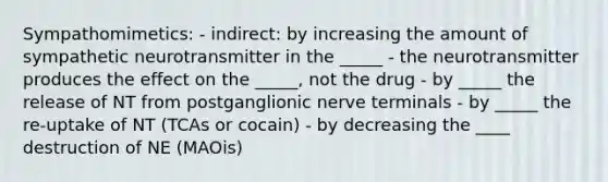 Sympathomimetics: - indirect: by increasing the amount of sympathetic neurotransmitter in the _____ - the neurotransmitter produces the effect on the _____, not the drug - by _____ the release of NT from postganglionic nerve terminals - by _____ the re-uptake of NT (TCAs or cocain) - by decreasing the ____ destruction of NE (MAOis)