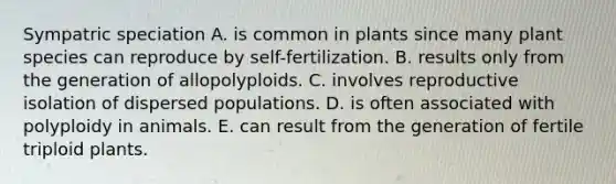 Sympatric speciation A. is common in plants since many plant species can reproduce by self-fertilization. B. results only from the generation of allopolyploids. C. involves reproductive isolation of dispersed populations. D. is often associated with polyploidy in animals. E. can result from the generation of fertile triploid plants.