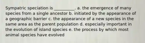 Sympatric speciation is __________. a. the emergence of many species from a single ancestor b. initiated by the appearance of a geographic barrier c. the appearance of a new species in the same area as the parent population d. especially important in the evolution of island species e. the process by which most animal species have evolved