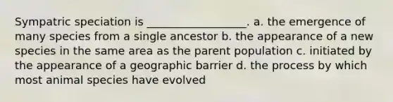 Sympatric speciation is __________________. a. the emergence of many species from a single ancestor b. the appearance of a new species in the same area as the parent population c. initiated by the appearance of a geographic barrier d. the process by which most animal species have evolved