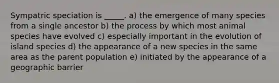 Sympatric speciation is _____. a) the emergence of many species from a single ancestor b) the process by which most animal species have evolved c) especially important in the evolution of island species d) the appearance of a new species in the same area as the parent population e) initiated by the appearance of a geographic barrier