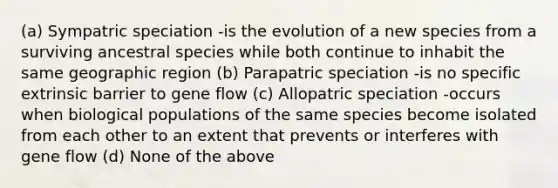 (a) Sympatric speciation -is the evolution of a new species from a surviving ancestral species while both continue to inhabit the same geographic region (b) Parapatric speciation -is no specific extrinsic barrier to gene flow (c) Allopatric speciation -occurs when biological populations of the same species become isolated from each other to an extent that prevents or interferes with gene flow (d) None of the above