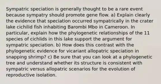 Sympatric speciation is generally thought to be a rare event because sympatry should promote gene flow. a) Explain clearly the evidence that speciation occurred sympatrically in the crater lake cichilid fish inhabiting Barombi Mbo in Cameroon. In particular, explain how the phylogenetic relationships of the 11 species of cichlids in this lake support the argument for sympatric speciation. b) How does this contrast with the phylogenetic evidence for vicariant allopatric speciation in snapping shrimp? c) Be sure that you can look at a phylogenetic tree and understand whether its structure is consistent with sympatric versus allopatric scenarios for the evolution of reproductive isolation.