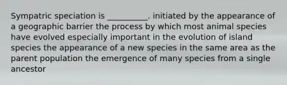 Sympatric speciation is __________. initiated by the appearance of a geographic barrier the process by which most animal species have evolved especially important in the evolution of island species the appearance of a new species in the same area as the parent population the emergence of many species from a single ancestor