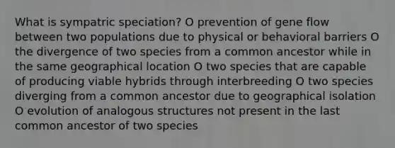 What is sympatric speciation? O prevention of gene flow between two populations due to physical or behavioral barriers O the divergence of two species from a common ancestor while in the same geographical location O two species that are capable of producing viable hybrids through interbreeding O two species diverging from a common ancestor due to geographical isolation O evolution of analogous structures not present in the last common ancestor of two species