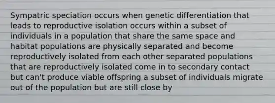 Sympatric speciation occurs when genetic differentiation that leads to reproductive isolation occurs within a subset of individuals in a population that share the same space and habitat populations are physically separated and become reproductively isolated from each other separated populations that are reproductively isolated come in to secondary contact but can't produce viable offspring a subset of individuals migrate out of the population but are still close by