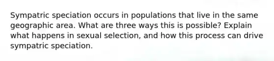 Sympatric speciation occurs in populations that live in the same geographic area. What are three ways this is possible? Explain what happens in sexual selection, and how this process can drive sympatric speciation.