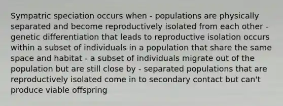 Sympatric speciation occurs when - populations are physically separated and become reproductively isolated from each other - genetic differentiation that leads to reproductive isolation occurs within a subset of individuals in a population that share the same space and habitat - a subset of individuals migrate out of the population but are still close by - separated populations that are reproductively isolated come in to secondary contact but can't produce viable offspring