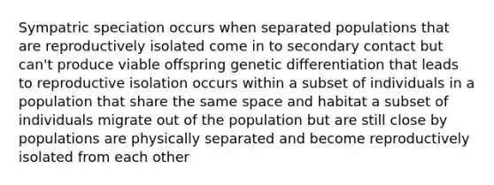 Sympatric speciation occurs when separated populations that are reproductively isolated come in to secondary contact but can't produce viable offspring genetic differentiation that leads to reproductive isolation occurs within a subset of individuals in a population that share the same space and habitat a subset of individuals migrate out of the population but are still close by populations are physically separated and become reproductively isolated from each other