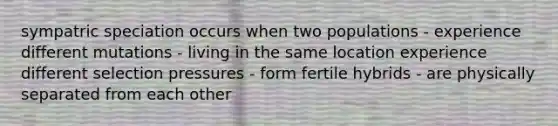 sympatric speciation occurs when two populations - experience different mutations - living in the same location experience different selection pressures - form fertile hybrids - are physically separated from each other