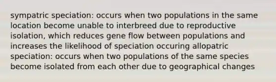 sympatric speciation: occurs when two populations in the same location become unable to interbreed due to reproductive isolation, which reduces gene flow between populations and increases the likelihood of speciation occuring allopatric speciation: occurs when two populations of the same species become isolated from each other due to geographical changes