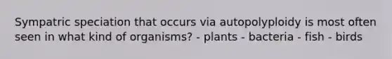 Sympatric speciation that occurs via autopolyploidy is most often seen in what kind of organisms? - plants - bacteria - fish - birds