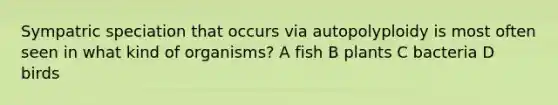 Sympatric speciation that occurs via autopolyploidy is most often seen in what kind of organisms? A fish B plants C bacteria D birds