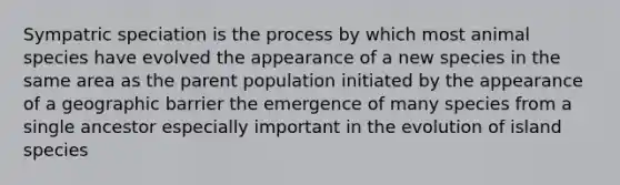 Sympatric speciation is the process by which most animal species have evolved the appearance of a new species in the same area as the parent population initiated by the appearance of a geographic barrier the emergence of many species from a single ancestor especially important in the evolution of island species