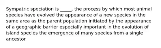 Sympatric speciation is _____. the process by which most animal species have evolved the appearance of a new species in the same area as the parent population initiated by the appearance of a geographic barrier especially important in the evolution of island species the emergence of many species from a single ancestor