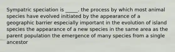 Sympatric speciation is _____. the process by which most animal species have evolved initiated by the appearance of a geographic barrier especially important in the evolution of island species the appearance of a new species in the same area as the parent population the emergence of many species from a single ancestor