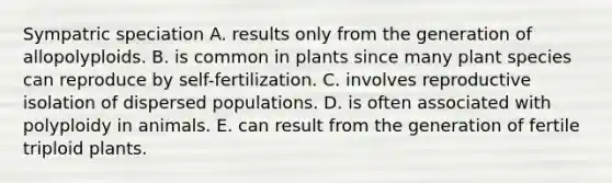 Sympatric speciation A. results only from the generation of allopolyploids. B. is common in plants since many plant species can reproduce by self-fertilization. C. involves reproductive isolation of dispersed populations. D. is often associated with polyploidy in animals. E. can result from the generation of fertile triploid plants.