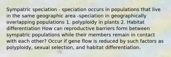 Sympatric speciation - speciation occurs in populations that live in the same geographic area -speciation in geographically overlapping populations 1. polyploidy in plants 2. Habitat differentiation How can reproductive barriers form between sympatric populations while their members remain in contact with each other? Occur if gene flow is reduced by such factors as polyploidy, sexual selection, and habitat differentiation.