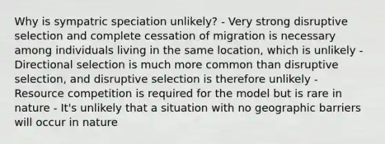 Why is sympatric speciation unlikely? - Very strong disruptive selection and complete cessation of migration is necessary among individuals living in the same location, which is unlikely - Directional selection is much more common than disruptive selection, and disruptive selection is therefore unlikely - Resource competition is required for the model but is rare in nature - It's unlikely that a situation with no geographic barriers will occur in nature