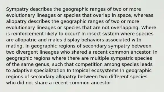 Sympatry describes the geographic ranges of two or more evolutionary lineages or species that overlap in space, whereas allopatry describes the geographic ranges of two or more evolutionary lineages or species that are not overlapping. Where is reinforcement likely to occur? In insect system where species are allopatric and males display behaviors associated with mating. In geographic regions of secondary sympatry between two divergent lineages who shared a recent common ancestor. In geographic regions where there are multiple sympatric species of the same genus, such that competition among species leads to adaptive specialization In tropical ecosystems In geographic regions of secondary allopatry between two different species who did not share a recent common ancestor