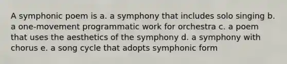 A symphonic poem is a. a symphony that includes solo singing b. a one-movement programmatic work for orchestra c. a poem that uses the aesthetics of the symphony d. a symphony with chorus e. a song cycle that adopts symphonic form