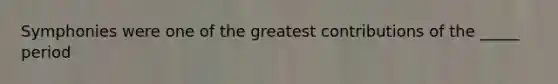 Symphonies were one of the greatest contributions of the _____ period