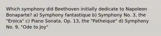 Which symphony did Beethoven initially dedicate to Napoleon Bonaparte? a) Symphony fantastique b) Symphony No. 3, the "Eroica" c) Piano Sonata, Op. 13, the "Patheique" d) Symphony No. 9, "Ode to Joy"