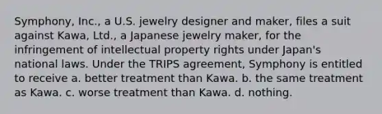 Symphony, Inc., a U.S. jewelry designer and maker, files a suit against Kawa, Ltd., a Japanese jewelry maker, for the infringement of intellectual property rights under Japan's national laws. Under the TRIPS agreement, Symphony is entitled to receive a. better treatment than Kawa. b. the same treatment as Kawa. c. worse treatment than Kawa. d. nothing.