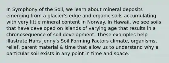 In Symphony of the Soil, we learn about mineral deposits emerging from a glacier's edge and organic soils accumulating with very little mineral content in Norway. In Hawaii, we see soils that have developed on islands of varying age that results in a chronosequence of soil development. These examples help illustrate Hans Jenny's Soil Forming Factors climate, organisms, relief, parent material & time that allow us to understand why a particular soil exists in any point in time and space.