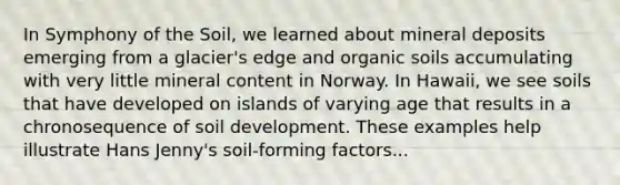 In Symphony of the Soil, we learned about mineral deposits emerging from a glacier's edge and organic soils accumulating with very little mineral content in Norway. In Hawaii, we see soils that have developed on islands of varying age that results in a chronosequence of soil development. These examples help illustrate Hans Jenny's soil-forming factors...