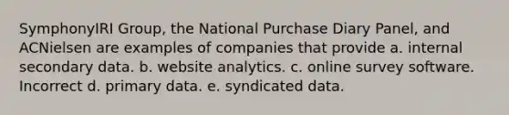 SymphonyIRI Group, the National Purchase Diary Panel, and ACNielsen are examples of companies that provide a. internal secondary data. b. website analytics. c. online survey software. Incorrect d. primary data. e. syndicated data.