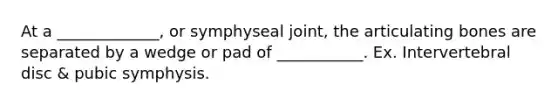 At a _____________, or symphyseal joint, the articulating bones are separated by a wedge or pad of ___________. Ex. Intervertebral disc & pubic symphysis.