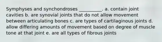 Symphyses and synchondroses __________. a. contain joint cavities b. are synovial joints that do not allow movement between articulating bones c. are types of cartilaginous joints d. allow differing amounts of movement based on degree of muscle tone at that joint e. are all types of fibrous joints