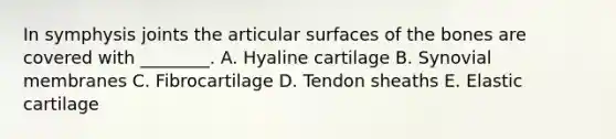 In symphysis joints the articular surfaces of the bones are covered with ________. A. Hyaline cartilage B. Synovial membranes C. Fibrocartilage D. Tendon sheaths E. Elastic cartilage