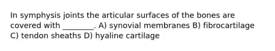 In symphysis joints the articular surfaces of the bones are covered with ________. A) synovial membranes B) fibrocartilage C) tendon sheaths D) hyaline cartilage