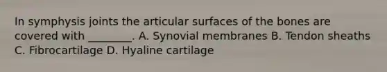 In symphysis joints the articular surfaces of the bones are covered with ________. A. Synovial membranes B. Tendon sheaths C. Fibrocartilage D. Hyaline cartilage