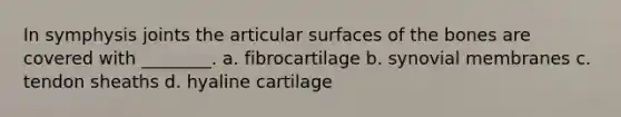 In symphysis joints the articular surfaces of the bones are covered with ________. a. fibrocartilage b. synovial membranes c. tendon sheaths d. hyaline cartilage