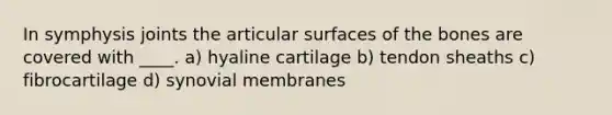 In symphysis joints the articular surfaces of the bones are covered with ____. a) hyaline cartilage b) tendon sheaths c) fibrocartilage d) synovial membranes