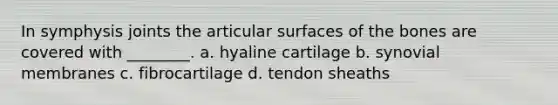 In symphysis joints the articular surfaces of the bones are covered with ________. a. hyaline cartilage b. synovial membranes c. fibrocartilage d. tendon sheaths