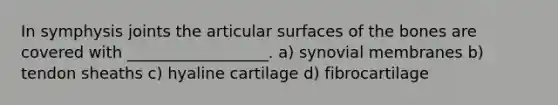 In symphysis joints the articular surfaces of the bones are covered with __________________. a) synovial membranes b) tendon sheaths c) hyaline cartilage d) fibrocartilage