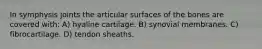 In symphysis joints the articular surfaces of the bones are covered with: A) hyaline cartilage. B) synovial membranes. C) fibrocartilage. D) tendon sheaths.