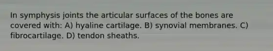 In symphysis joints the articular surfaces of the bones are covered with: A) hyaline cartilage. B) synovial membranes. C) fibrocartilage. D) tendon sheaths.