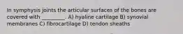 In symphysis joints the articular surfaces of the bones are covered with _________. A) hyaline cartilage B) synovial membranes C) fibrocartilage D) tendon sheaths