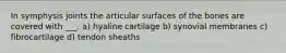 In symphysis joints the articular surfaces of the bones are covered with ___. a) hyaline cartilage b) synovial membranes c) fibrocartilage d) tendon sheaths