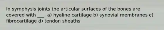 In symphysis joints the articular surfaces of the bones are covered with ___. a) hyaline cartilage b) synovial membranes c) fibrocartilage d) tendon sheaths