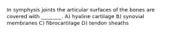 In symphysis joints the articular surfaces of the bones are covered with ________. A) hyaline cartilage B) synovial membranes C) fibrocartilage D) tendon sheaths