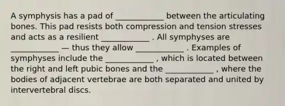 A symphysis has a pad of ____________ between the articulating bones. This pad resists both compression and tension stresses and acts as a resilient ____________ . All symphyses are ____________ — thus they allow ____________ . Examples of symphyses include the ____________ , which is located between the right and left pubic bones and the ____________ , where the bodies of adjacent vertebrae are both separated and united by intervertebral discs.