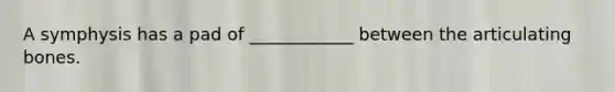A symphysis has a pad of ____________ between the articulating bones.