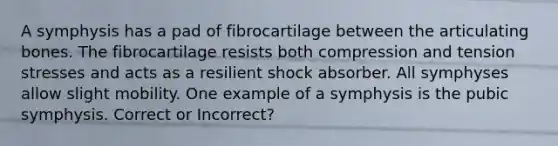 A symphysis has a pad of fibrocartilage between the articulating bones. The fibrocartilage resists both compression and tension stresses and acts as a resilient shock absorber. All symphyses allow slight mobility. One example of a symphysis is the pubic symphysis. Correct or Incorrect?