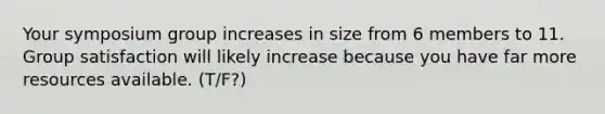 Your symposium group increases in size from 6 members to 11. Group satisfaction will likely increase because you have far more resources available. (T/F?)